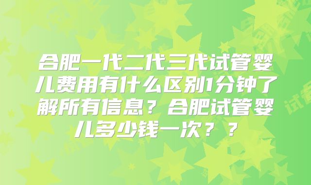 合肥一代二代三代试管婴儿费用有什么区别1分钟了解所有信息？合肥试管婴儿多少钱一次？？