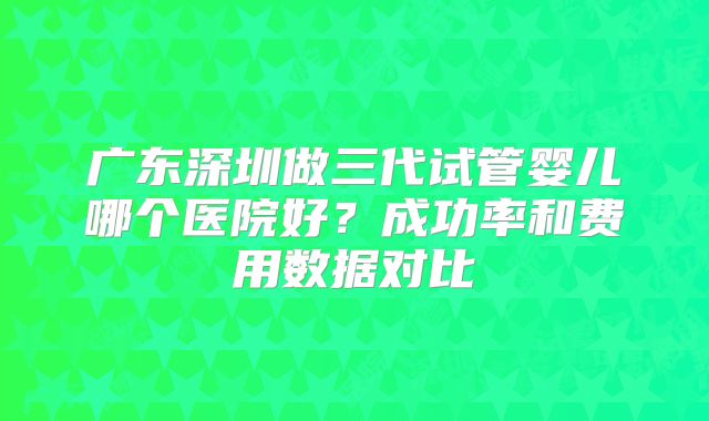 广东深圳做三代试管婴儿哪个医院好？成功率和费用数据对比