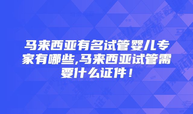 马来西亚有名试管婴儿专家有哪些,马来西亚试管需要什么证件！