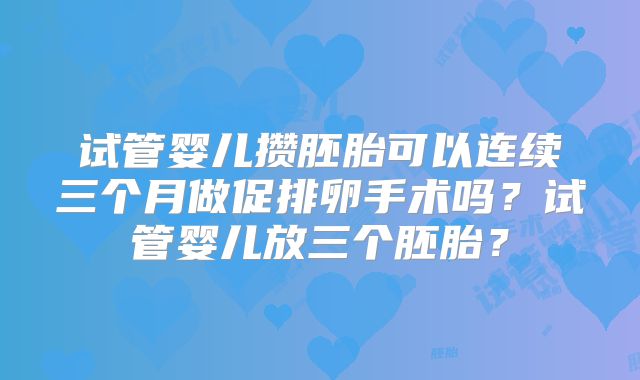 试管婴儿攒胚胎可以连续三个月做促排卵手术吗？试管婴儿放三个胚胎？