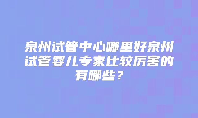 泉州试管中心哪里好泉州试管婴儿专家比较厉害的有哪些？
