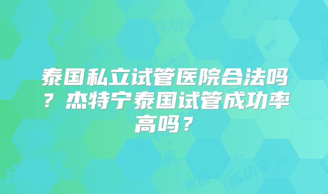 泰国私立试管医院合法吗？杰特宁泰国试管成功率高吗？