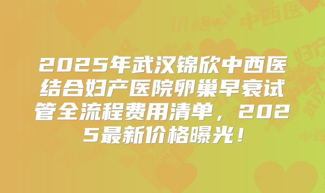 2025年武汉锦欣中西医结合妇产医院卵巢早衰试管全流程费用清单，2025最新价格曝光！
