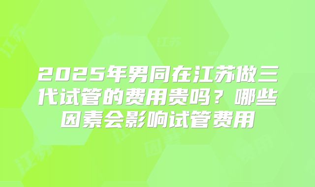 2025年男同在江苏做三代试管的费用贵吗？哪些因素会影响试管费用