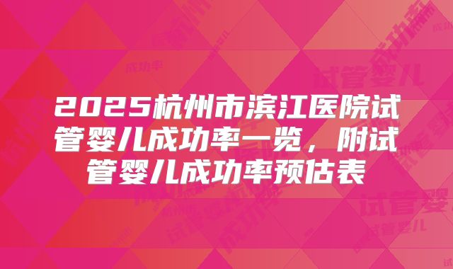 2025杭州市滨江医院试管婴儿成功率一览，附试管婴儿成功率预估表