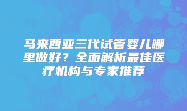 马来西亚三代试管婴儿哪里做好？全面解析最佳医疗机构与专家推荐