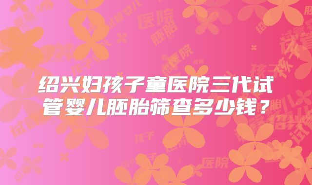 绍兴妇孩子童医院三代试管婴儿胚胎筛查多少钱?