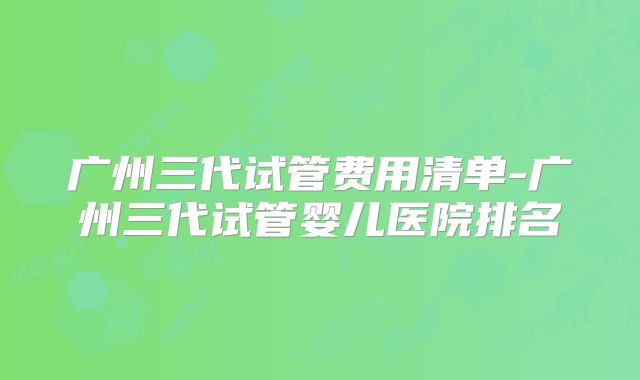 广州三代试管费用清单-广州三代试管婴儿医院排名