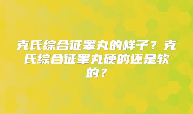 克氏综合征睾丸的样子？克氏综合征睾丸硬的还是软的？