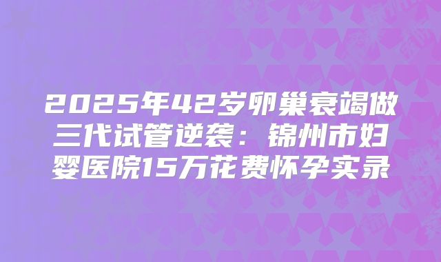 2025年42岁卵巢衰竭做三代试管逆袭：锦州市妇婴医院15万花费怀孕实录