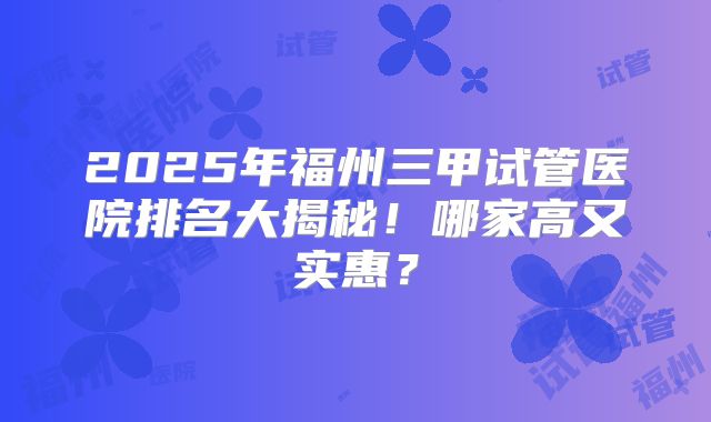 2025年福州三甲试管医院排名大揭秘！哪家高又实惠？