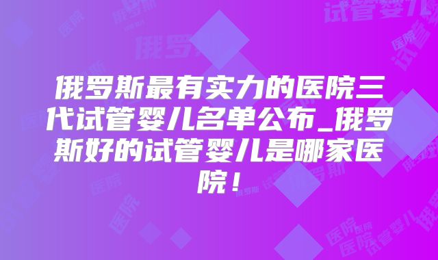 俄罗斯最有实力的医院三代试管婴儿名单公布_俄罗斯好的试管婴儿是哪家医院！