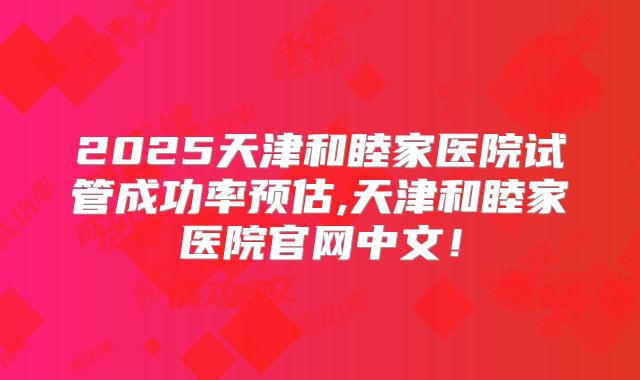2025天津和睦家医院试管成功率预估,天津和睦家医院官网中文！