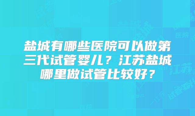 盐城有哪些医院可以做第三代试管婴儿？江苏盐城哪里做试管比较好？