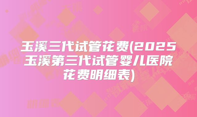 玉溪三代试管花费(2025玉溪第三代试管婴儿医院花费明细表)