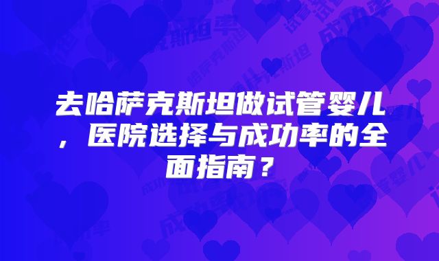 去哈萨克斯坦做试管婴儿，医院选择与成功率的全面指南？
