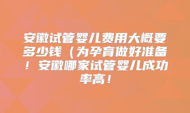安徽试管婴儿费用大概要多少钱(为孕育做好准备!安徽哪家试管婴儿成功率高!