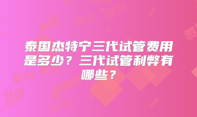 泰国杰特宁三代试管费用是多少？三代试管利弊有哪些？
