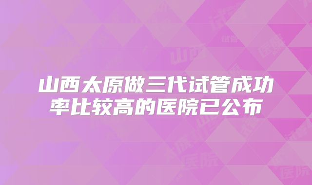 山西太原做三代试管成功率比较高的医院已公布