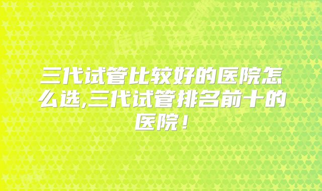 三代试管比较好的医院怎么选,三代试管排名前十的医院!