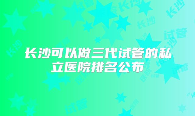 长沙可以做三代试管的私立医院排名公布