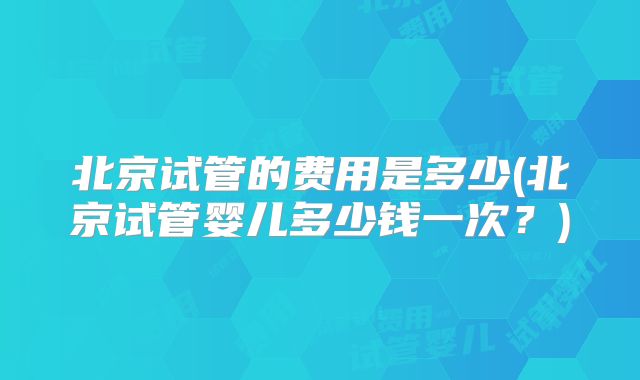 北京试管的费用是多少(北京试管婴儿多少钱一次？)