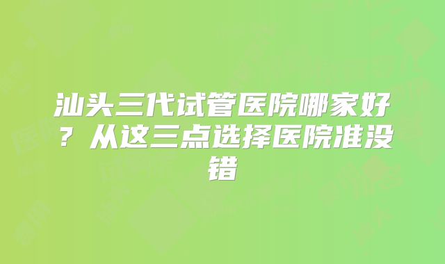 汕头三代试管医院哪家好？从这三点选择医院准没错
