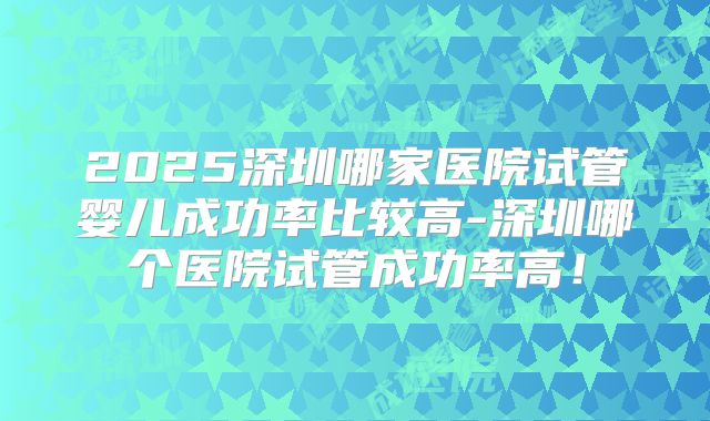 2025深圳哪家医院试管婴儿成功率比较高-深圳哪个医院试管成功率高！
