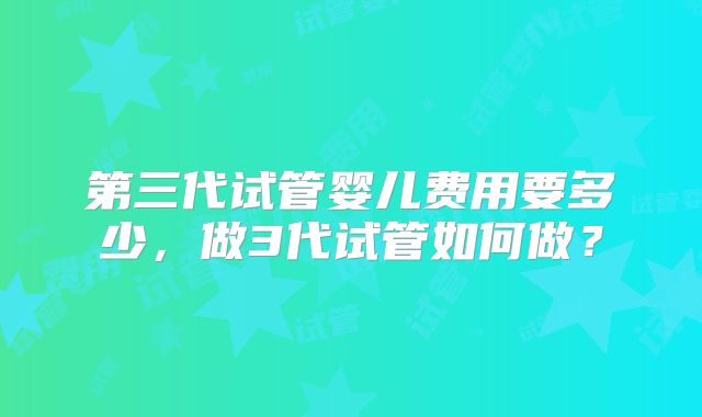 第三代试管婴儿费用要多少，做3代试管如何做？