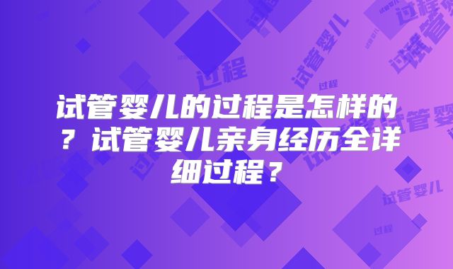 试管婴儿的过程是怎样的？试管婴儿亲身经历全详细过程？
