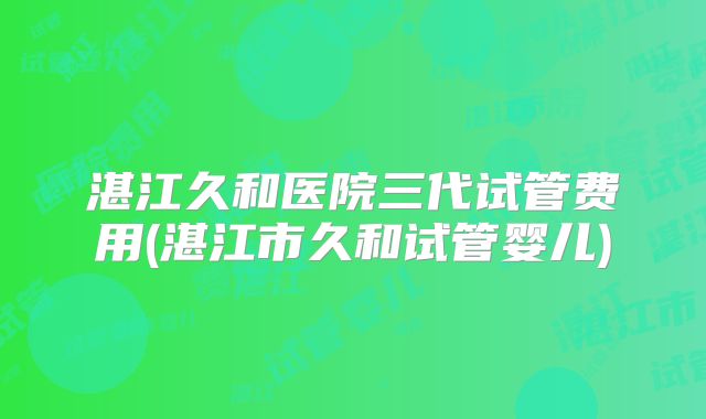 湛江久和医院三代试管费用(湛江市久和试管婴儿)