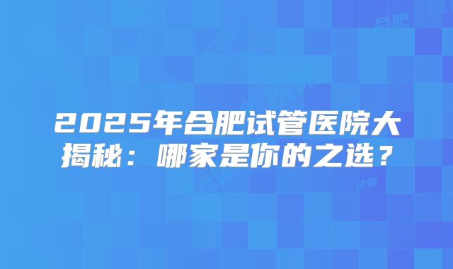 2025年合肥试管医院大揭秘：哪家是你的之选？
