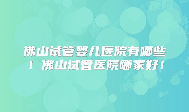 佛山试管婴儿医院有哪些!佛山试管医院哪家好!