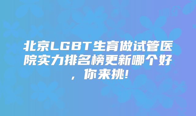 北京LGBT生育做试管医院实力排名榜更新哪个好，你来挑!