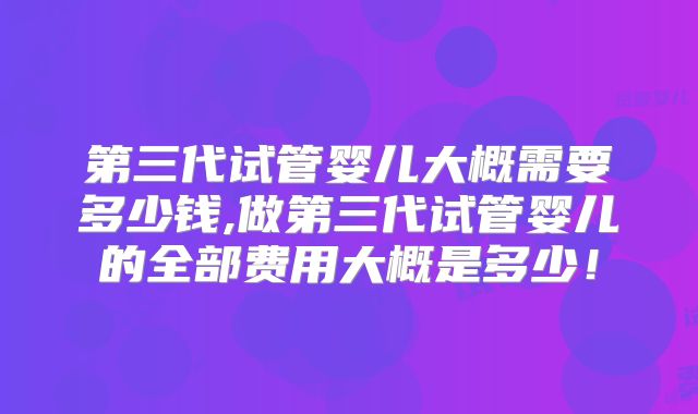 第三代试管婴儿大概需要多少钱,做第三代试管婴儿的全部费用大概是多少！