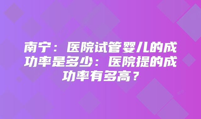 南宁：医院试管婴儿的成功率是多少：医院提的成功率有多高？