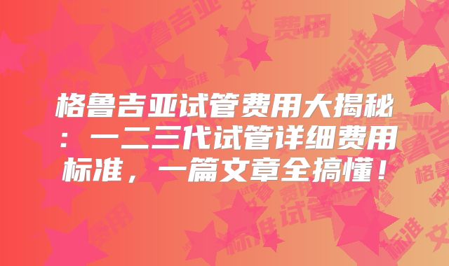 格鲁吉亚试管费用大揭秘:一二三代试管详细费用标准,一篇文章全搞懂!