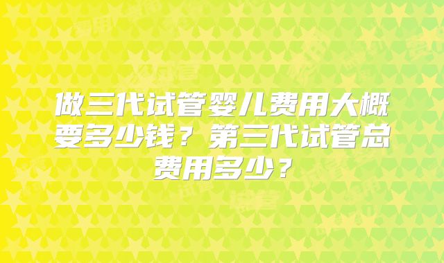 做三代试管婴儿费用大概要多少钱？第三代试管总费用多少？