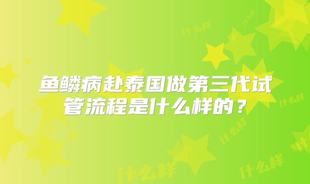 鱼鳞病赴泰国做第三代试管流程是什么样的？