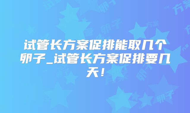 试管长方案促排能取几个卵子_试管长方案促排要几天！