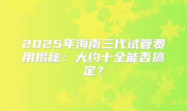 2025年海南三代试管费用揭秘：大约十全能否搞定？