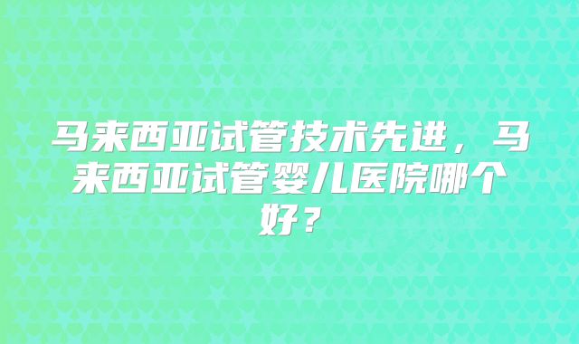 马来西亚试管技术先进,马来西亚试管婴儿医院哪个好?