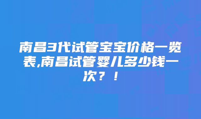 南昌3代试管宝宝价格一览表,南昌试管婴儿多少钱一次？！