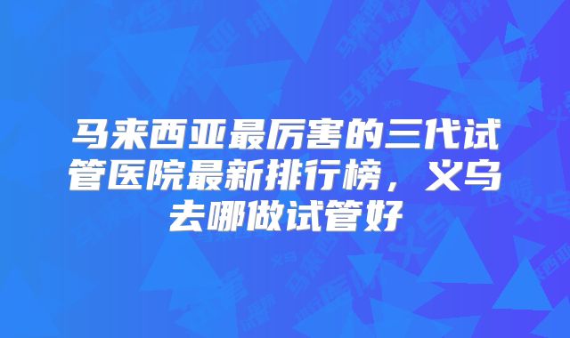 马来西亚最厉害的三代试管医院最新排行榜，义乌去哪做试管好