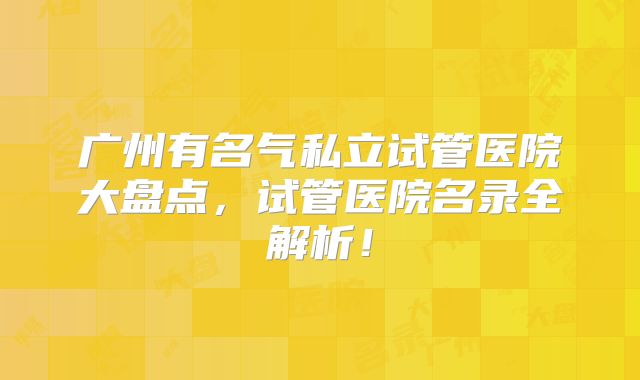 广州有名气私立试管医院大盘点，试管医院名录全解析！
