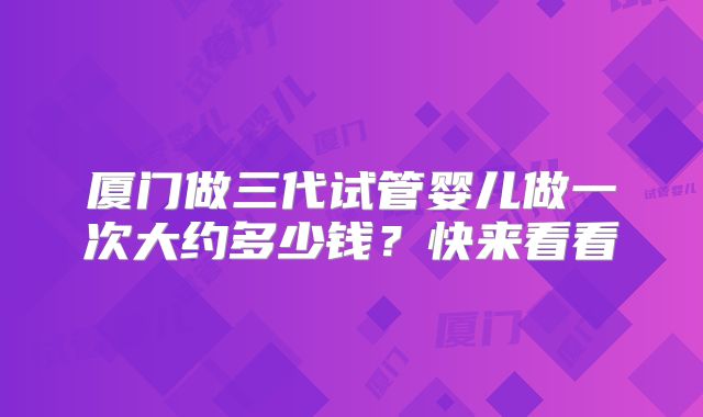 厦门做三代试管婴儿做一次大约多少钱？快来看看