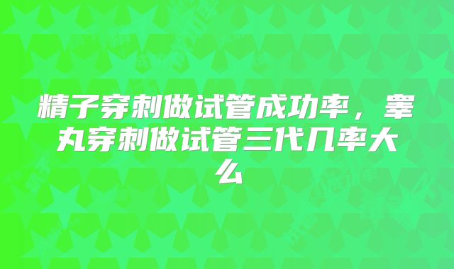 精子穿刺做试管成功率,睾丸穿刺做试管三代几率大么