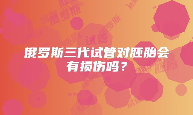 俄罗斯三代试管对胚胎会有损伤吗？