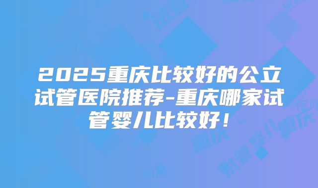 2025重庆比较好的公立试管医院推荐-重庆哪家试管婴儿比较好!
