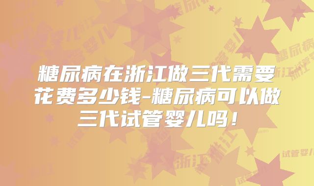 糖尿病在浙江做三代需要花费多少钱-糖尿病可以做三代试管婴儿吗！